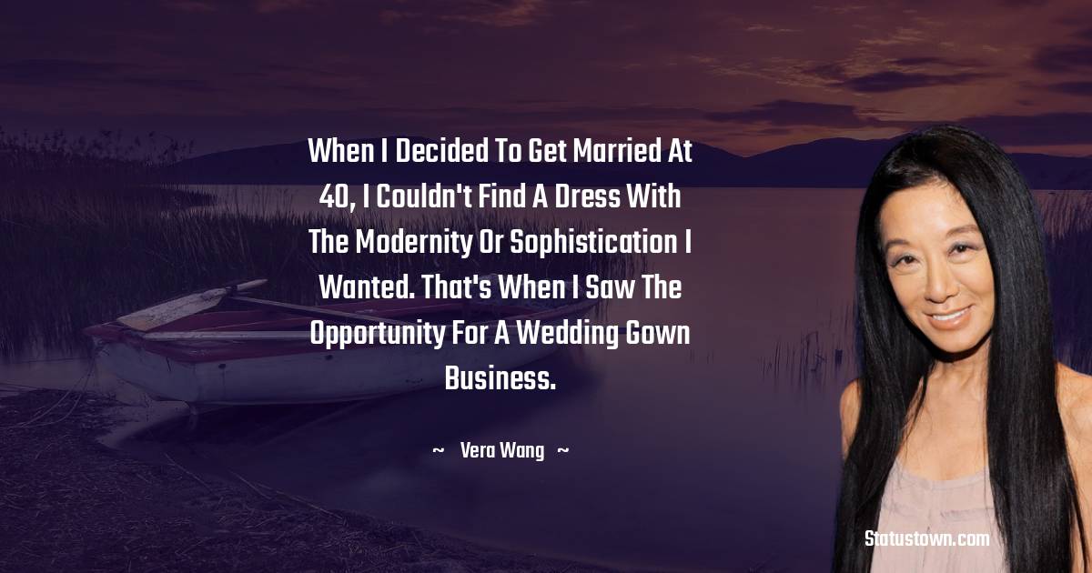 When I decided to get married at 40, I couldn't find a dress with the modernity or sophistication I wanted. That's when I saw the opportunity for a wedding gown business. - Vera Wang quotes